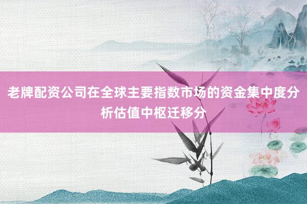 老牌配资公司在全球主要指数市场的资金集中度分析估值中枢迁移分