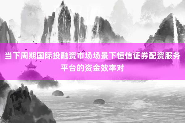 当下周期国际投融资市场场景下恒信证券配资服务平台的资金效率对