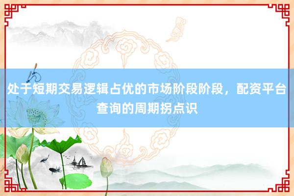 处于短期交易逻辑占优的市场阶段阶段，配资平台查询的周期拐点识