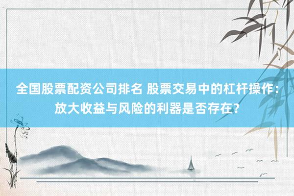 全国股票配资公司排名 股票交易中的杠杆操作：放大收益与风险的利器是否存在？