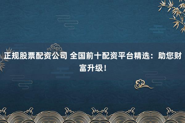 正规股票配资公司 全国前十配资平台精选：助您财富升级！