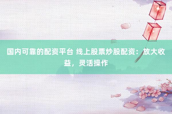 国内可靠的配资平台 线上股票炒股配资：放大收益，灵活操作