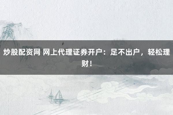 炒股配资网 网上代理证券开户：足不出户，轻松理财！