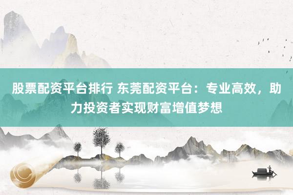 股票配资平台排行 东莞配资平台：专业高效，助力投资者实现财富增值梦想