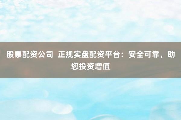 股票配资公司  正规实盘配资平台：安全可靠，助您投资增值