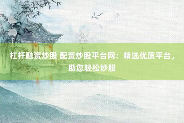 杠杆融资炒股 配资炒股平台网：精选优质平台，助您轻松炒股
