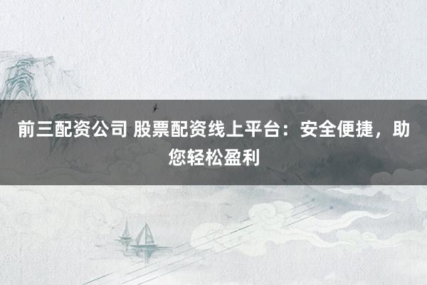 前三配资公司 股票配资线上平台：安全便捷，助您轻松盈利