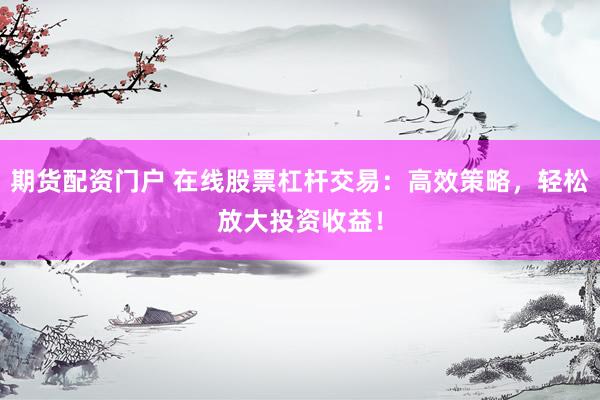 期货配资门户 在线股票杠杆交易：高效策略，轻松放大投资收益！