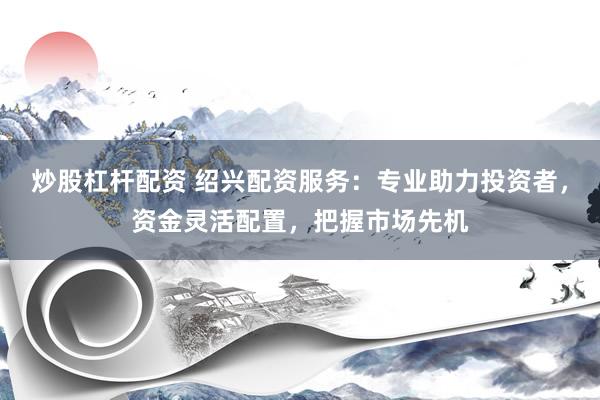 炒股杠杆配资 绍兴配资服务：专业助力投资者，资金灵活配置，把握市场先机
