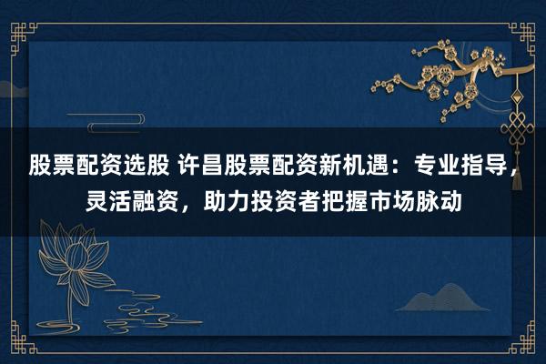 股票配资选股 许昌股票配资新机遇：专业指导，灵活融资，助力投资者把握市场脉动