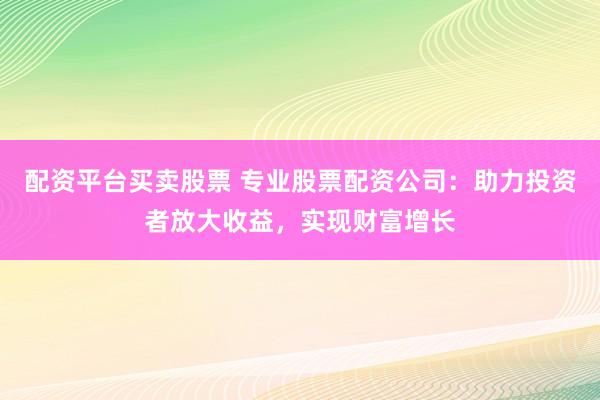 配资平台买卖股票 专业股票配资公司：助力投资者放大收益，实现财富增长