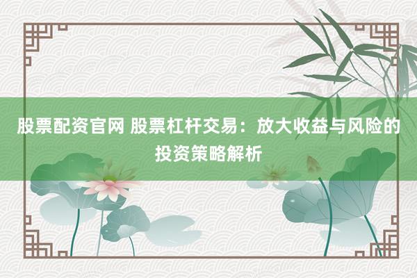股票配资官网 股票杠杆交易：放大收益与风险的投资策略解析