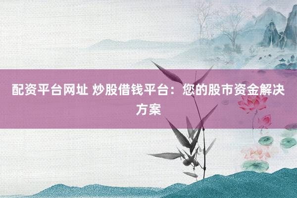 配资平台网址 炒股借钱平台：您的股市资金解决方案