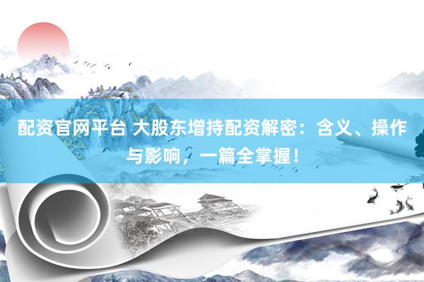 配资官网平台 大股东增持配资解密：含义、操作与影响，一篇全掌握！