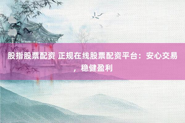 股指股票配资 正规在线股票配资平台：安心交易，稳健盈利