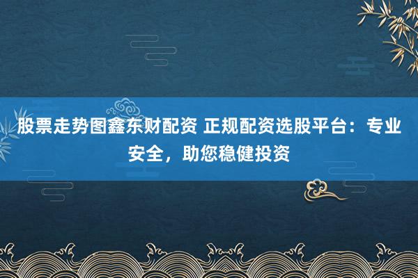 股票走势图鑫东财配资 正规配资选股平台：专业安全，助您稳健投资