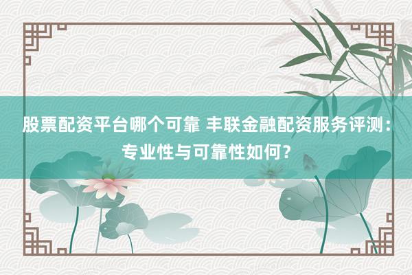 股票配资平台哪个可靠 丰联金融配资服务评测：专业性与可靠性如何？
