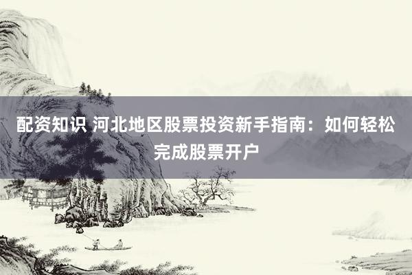 配资知识 河北地区股票投资新手指南：如何轻松完成股票开户