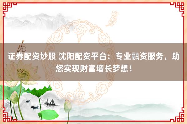 证券配资炒股 沈阳配资平台：专业融资服务，助您实现财富增长梦想！