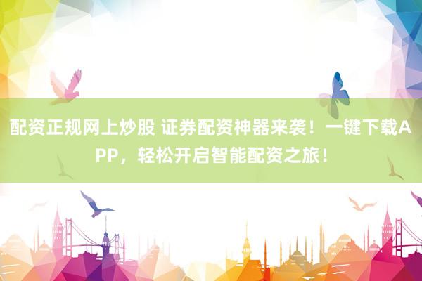 配资正规网上炒股 证券配资神器来袭！一键下载APP，轻松开启智能配资之旅！