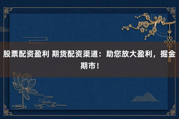 股票配资盈利 期货配资渠道：助您放大盈利，掘金期市！