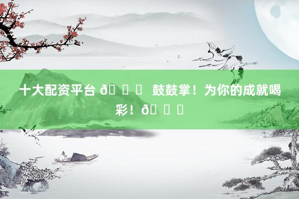 十大配资平台 🎉 鼓鼓掌！为你的成就喝彩！👏