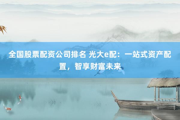 全国股票配资公司排名 光大e配：一站式资产配置，智享财富未来