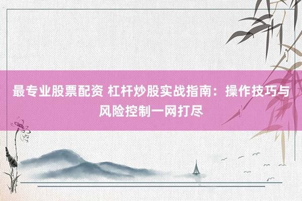 最专业股票配资 杠杆炒股实战指南：操作技巧与风险控制一网打尽