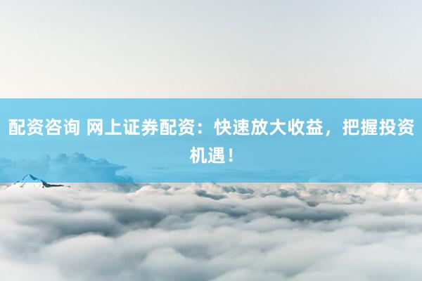 配资咨询 网上证券配资：快速放大收益，把握投资机遇！