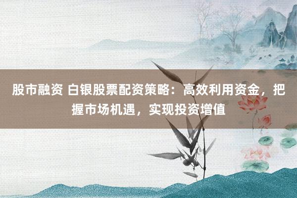股市融资 白银股票配资策略：高效利用资金，把握市场机遇，实现投资增值