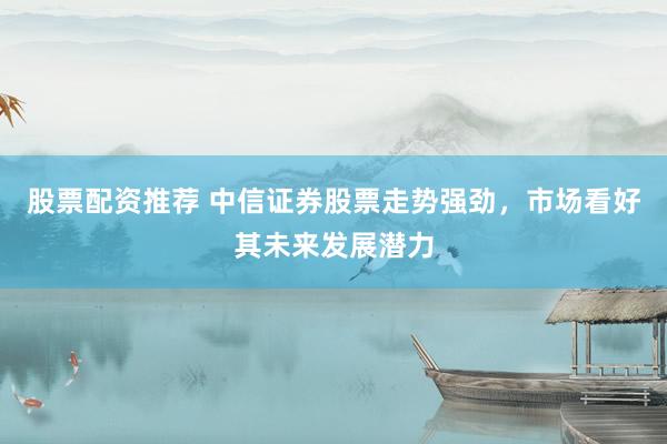 股票配资推荐 中信证券股票走势强劲，市场看好其未来发展潜力