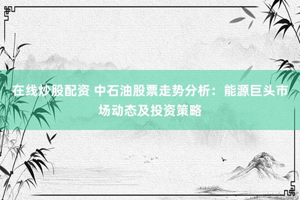 在线炒股配资 中石油股票走势分析：能源巨头市场动态及投资策略