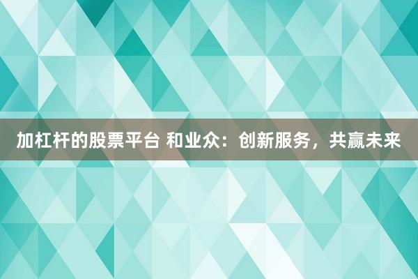 加杠杆的股票平台 和业众：创新服务，共赢未来