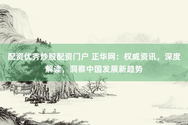 配资优秀炒股配资门户 正华网：权威资讯，深度解读，洞察中国发展新趋势