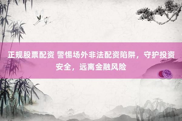 正规股票配资 警惕场外非法配资陷阱，守护投资安全，远离金融风险
