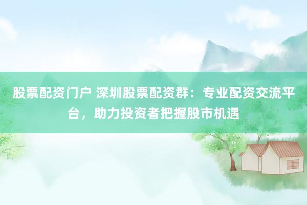 股票配资门户 深圳股票配资群：专业配资交流平台，助力投资者把握股市机遇