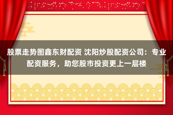 股票走势图鑫东财配资 沈阳炒股配资公司：专业配资服务，助您股市投资更上一层楼