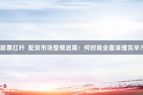 股票扛杆  配资市场整顿进展：何时能全面清理完毕？