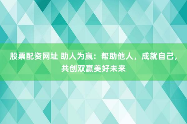 股票配资网址 助人为赢：帮助他人，成就自己，共创双赢美好未来