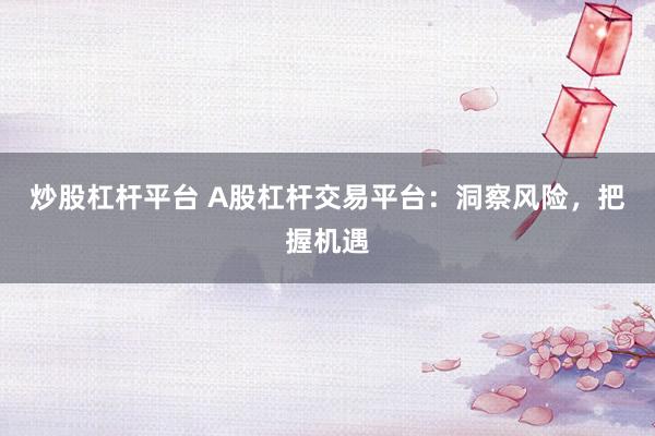 炒股杠杆平台 A股杠杆交易平台：洞察风险，把握机遇