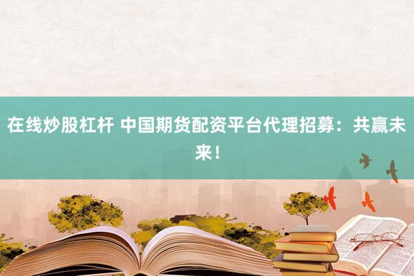 在线炒股杠杆 中国期货配资平台代理招募：共赢未来！
